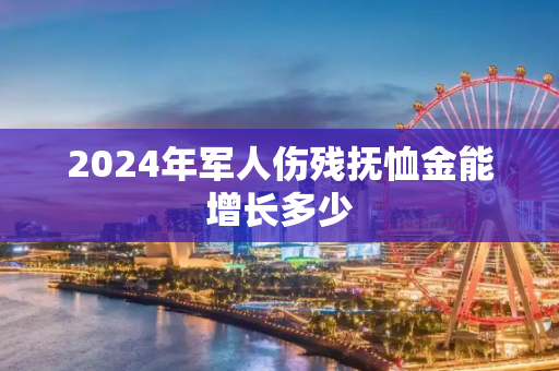 2024年军人伤残抚恤金能增长多少