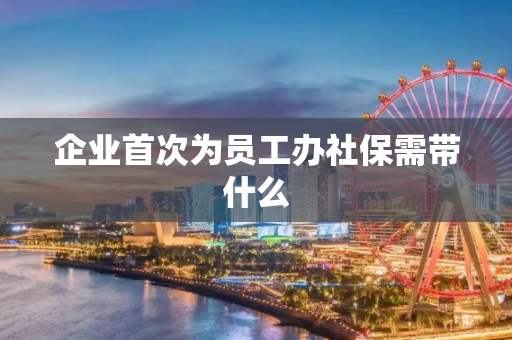企业首次为员工办社保需带什么