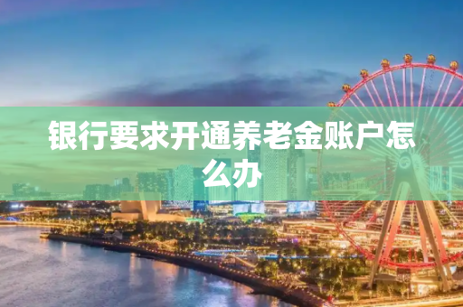 银行要求开通养老金账户怎么办