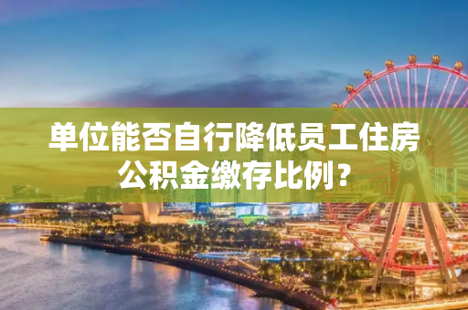 单位能否自行降低员工住房公积金缴存比例？