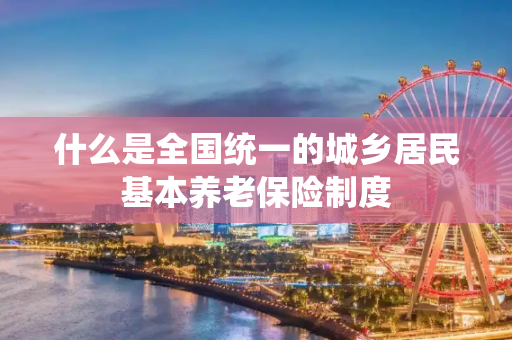 什么是全国统一的城乡居民基本养老保险制度