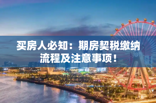 买房人必知：期房契税缴纳流程及注意事项！