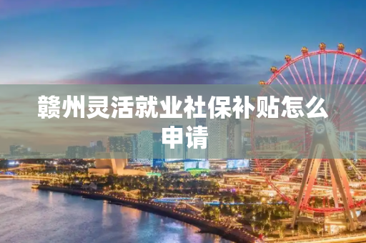 赣州灵活就业社保补贴怎么申请