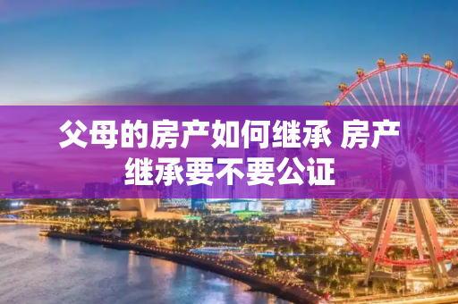 父母的房产如何继承 房产继承要不要公证