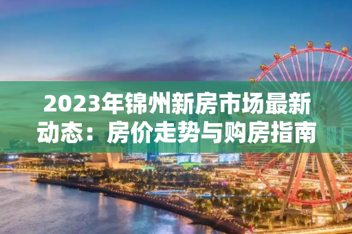2023年锦州新房市场最新动态：房价走势与购房指南
