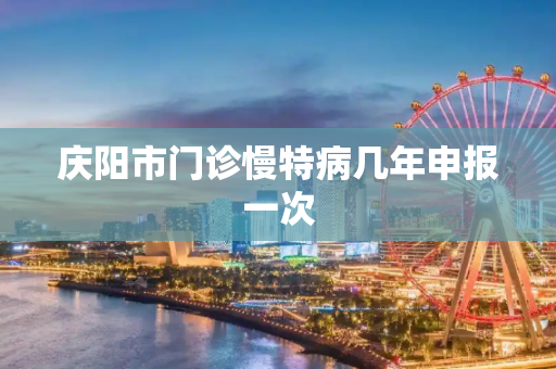庆阳市门诊慢特病几年申报一次