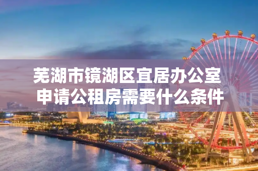 芜湖市镜湖区宜居办公室 申请公租房需要什么条件