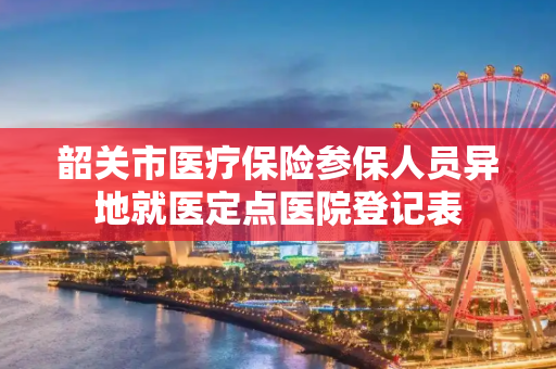 韶关市医疗保险参保人员异地就医定点医院登记表
