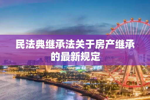 民法典继承法关于房产继承的最新规定