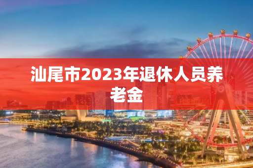 汕尾市2023年退休人员养老金