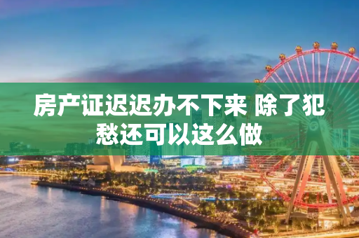 房产证迟迟办不下来 除了犯愁还可以这么做