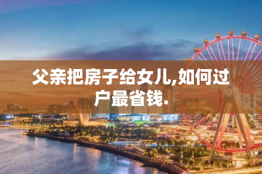 父亲把房子给女儿,如何过户最省钱.