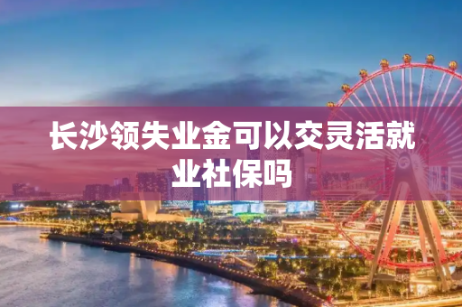 长沙领失业金可以交灵活就业社保吗