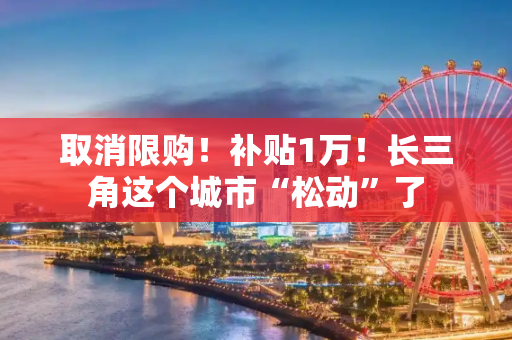 取消限购！补贴1万！长三角这个城市“松动”了