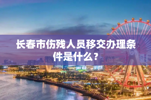 长春市伤残人员移交办理条件是什么？