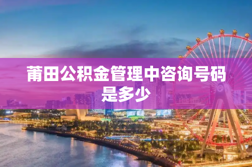 莆田公积金管理中咨询号码是多少