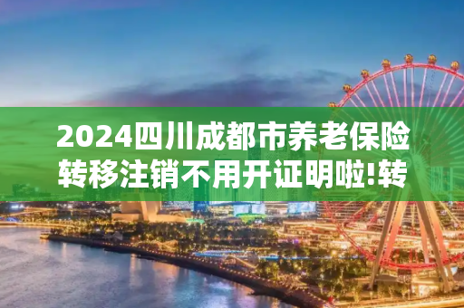 2024四川成都市养老保险转移注销不用开证明啦!转移流程包括哪些
