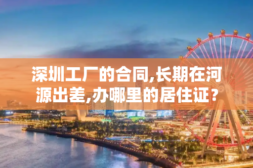 深圳工厂的合同,长期在河源出差,办哪里的居住证？