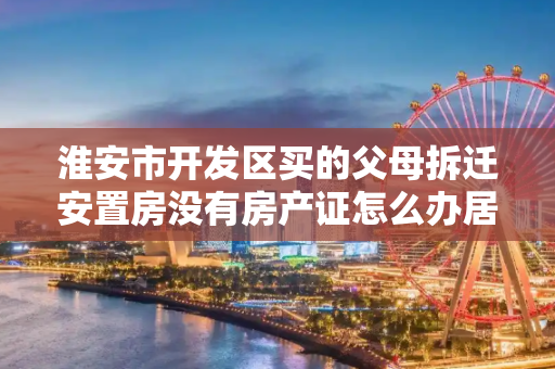 淮安市开发区买的父母拆迁安置房没有房产证怎么办居住证?