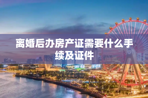离婚后办房产证需要什么手续及证件