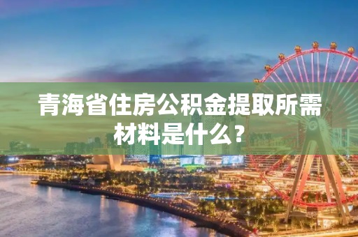 青海省住房公积金提取所需材料是什么？