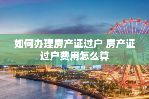 如何办理房产证过户 房产证过户费用怎么算