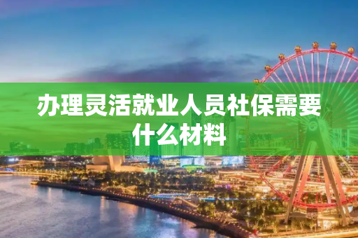 办理灵活就业人员社保需要什么材料