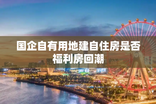 国企自有用地建自住房是否福利房回潮