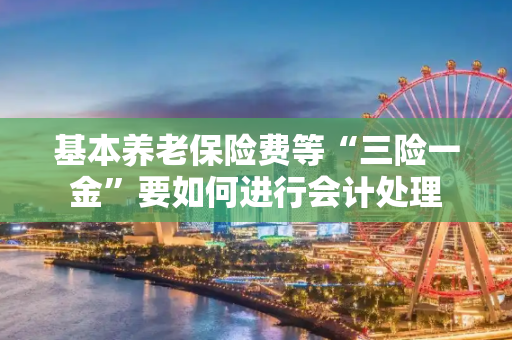 基本养老保险费等“三险一金”要如何进行会计处理