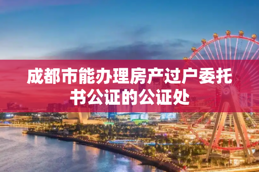 成都市能办理房产过户委托书公证的公证处