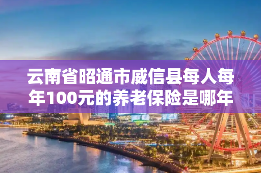 云南省昭通市威信县每人每年100元的养老保险是哪年开始交的
