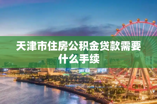 天津市住房公积金贷款需要什么手续