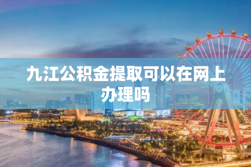 九江公积金提取可以在网上办理吗