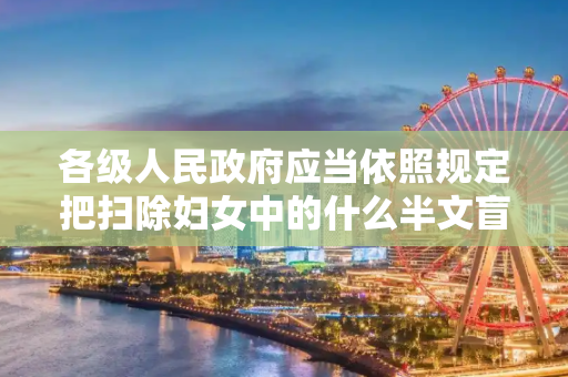 各级人民政府应当依照规定把扫除妇女中的什么半文盲工作纳入扫盲和扫盲后继续