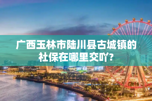 广西玉林市陆川县古城镇的社保在哪里交吖?