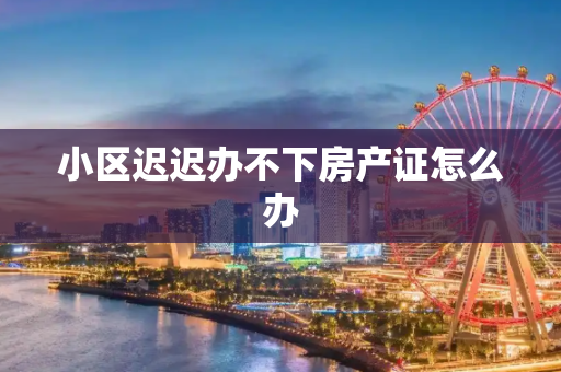 小区迟迟办不下房产证怎么办