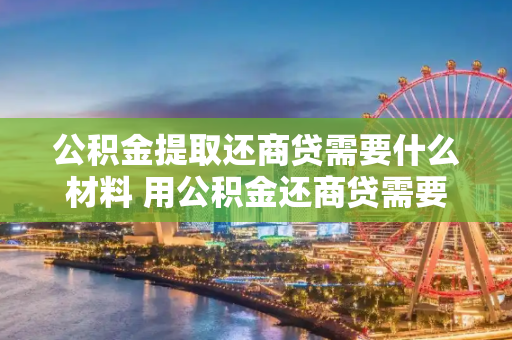 公积金提取还商贷需要什么材料 用公积金还商贷需要什么