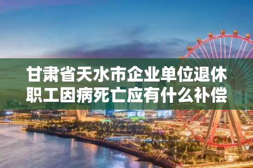 甘肃省天水市企业单位退休职工因病死亡应有什么补偿?