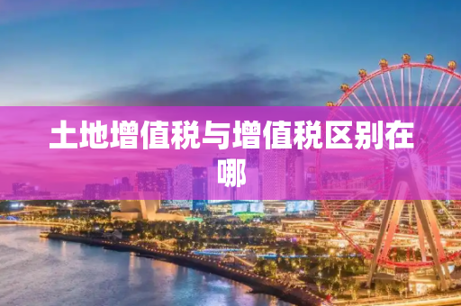 土地增值税与增值税区别在哪