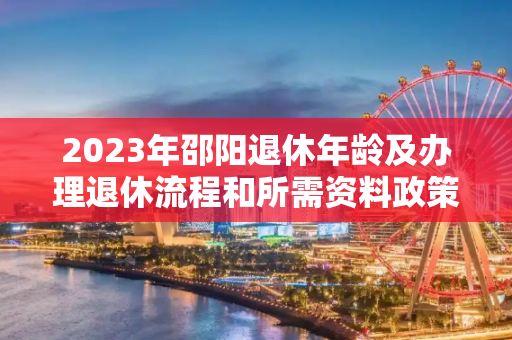 2023年邵阳退休年龄及办理退休流程和所需资料政策