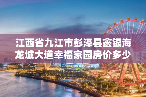 江西省九江市彭泽县鑫银海龙城大道幸福家园房价多少一平方