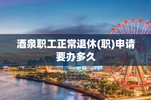 酒泉职工正常退休(职)申请要办多久