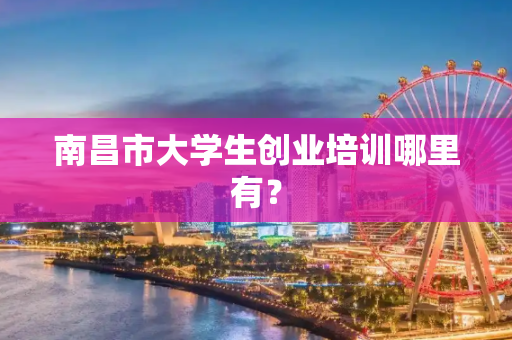 南昌市大学生创业培训哪里有？