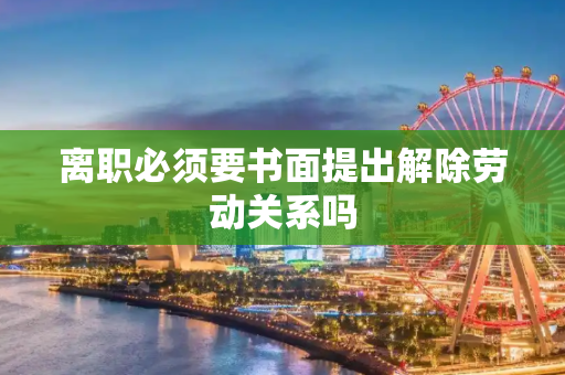 离职必须要书面提出解除劳动关系吗