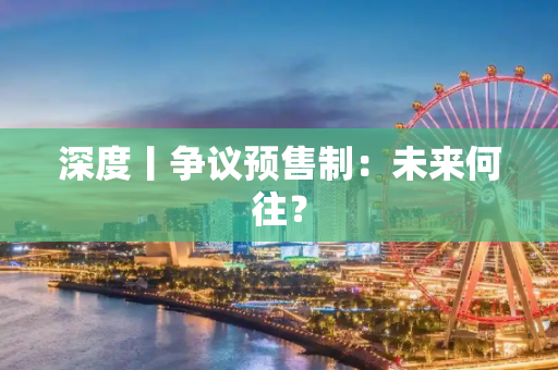 深度丨争议预售制：未来何往？