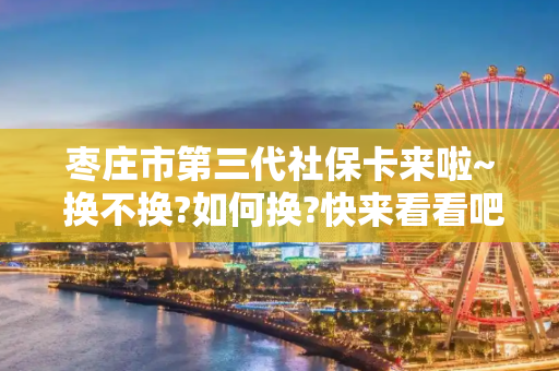 枣庄市第三代社保卡来啦~ 换不换?如何换?快来看看吧!