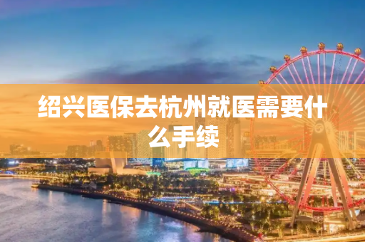 绍兴医保去杭州就医需要什么手续