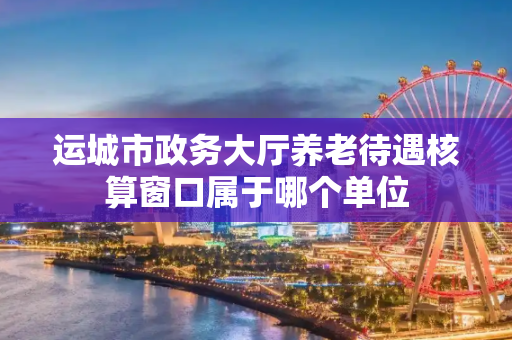 运城市政务大厅养老待遇核算窗口属于哪个单位