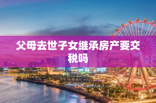 父母去世子女继承房产要交税吗