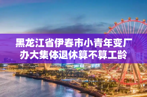 黑龙江省伊春市小青年变厂办大集体退休算不算工龄